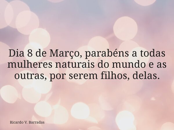 Dia 8 de Março, parabéns a todas mulheres naturais do mundo e as outras, por serem filhos, delas.... Frase de Ricardo V. Barradas.