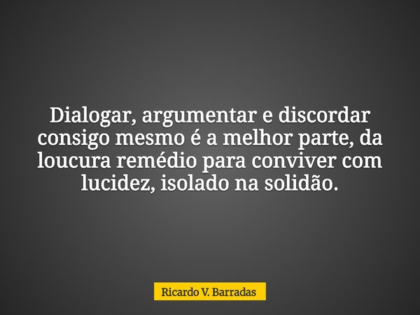 Dialogar, argumentar e discordar consigo mesmo é a melhor parte, da loucura remédio para conviver com lucidez, isolado na solidão.... Frase de Ricardo V. Barradas.