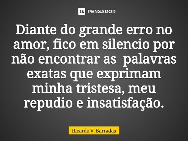 Diante do grande erro no amor, fico em silencio por não encontrar as palavras exatas que exprimam minha tristeza, meu repudio e ⁠insatisfação.... Frase de Ricardo V. Barradas.