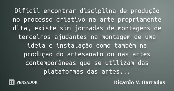 Difícil encontrar disciplina de produção no processo criativo na arte propriamente dita, existe sim jornadas de montagens de terceiros ajudantes na montagem de ... Frase de Ricardo V. Barradas.