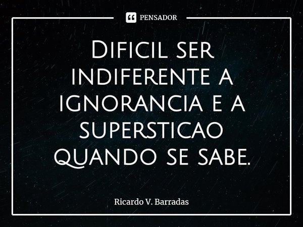 ⁠Difícil ser indiferente a ignorância e a superstição quando se sabe.... Frase de Ricardo V. Barradas.