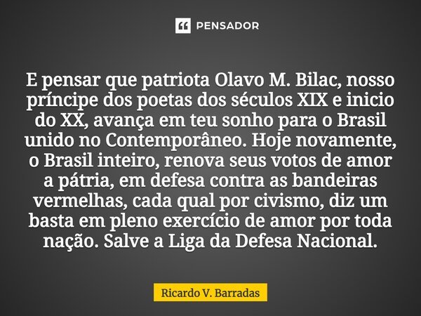 ⁠E pensar que patriota Olavo M. Bilac, nosso príncipe dos poetas dos séculos XIX e inicio do XX, avança em teu sonho para o Brasil unido no Contemporâneo. Hoje ... Frase de Ricardo V. Barradas.