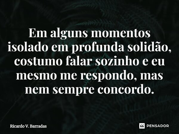 Em alguns momentos isolado em profunda solidão, costumo falar sozinho e eu mesmo me respondo, mas nem sempre concordo.... Frase de Ricardo V. Barradas.
