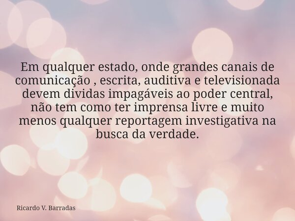 Em qualquer estado, onde grandes canais de comunicação , escrita, auditiva e televisionada devem dividas impagáveis ao poder central, não tem como ter imprensa ... Frase de Ricardo V. Barradas.