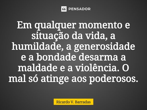 ⁠Em qualquer momento e situação da vida, a humildade, a generosidade e a bondade desarma a maldade e a violência. O mal só atinge aos poderosos.... Frase de Ricardo V. Barradas.