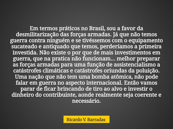 Em termos práticos no Brasil, sou a favor da desmilitarização das forças armadas. Já que não temos guerra contra ninguém e se tivéssemos com o equipamento sucat... Frase de Ricardo V. Barradas.