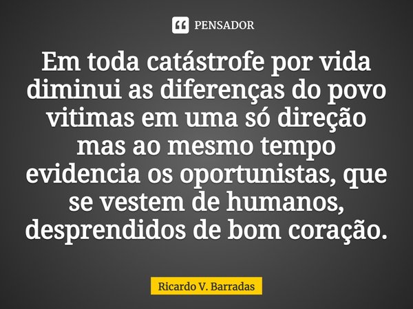 Em toda catástrofe por vida diminui as diferenças do povo vitimas em uma só direção mas ao mesmo tempo evidencia os oportunistas, que se vestem de humanos, desp... Frase de Ricardo V. Barradas.