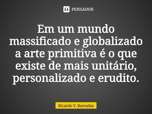 ⁠Em um mundo massificado e globalizado a arte primitiva é o que existe de mais unitário, personalizado e erudito.... Frase de Ricardo V. Barradas.