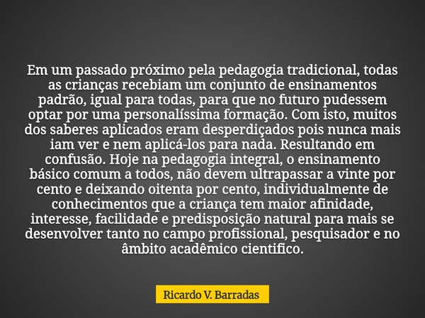 Em um passado próximo pela pedagogia tradicional, todas as crianças recebiam um conjunto de ensinamentos padrão, igual para todas, para que no futuro pudessem o... Frase de Ricardo V. Barradas.