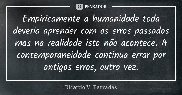 Empiricamente a humanidade toda deveria aprender com os erros passados mas na realidade isto não acontece. A contemporaneidade continua errar por antigos erros,... Frase de RICARDO V. BARRADAS.