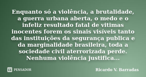 Enquanto só a violência, a brutalidade, a guerra urbana aberta, o medo e o infeliz resultado fatal de vitimas inocentes forem os sinais visíveis tanto das insti... Frase de RICARDO V. BARRADAS.