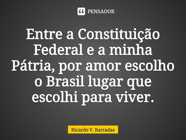 ⁠Entre a Constituição Federal e a minha Pátria, por amor escolho o Brasil lugar que escolhi para viver.... Frase de Ricardo V. Barradas.