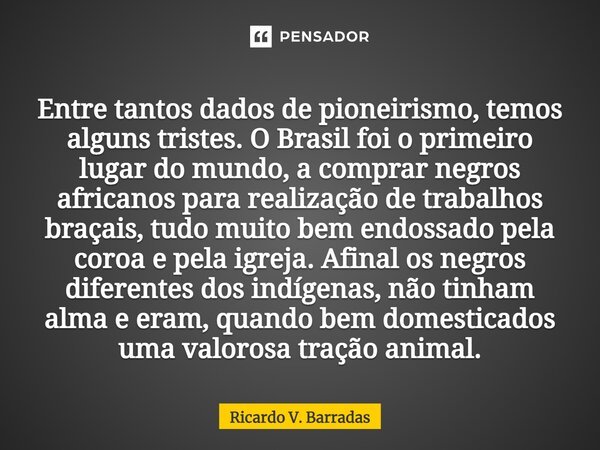 ⁠Entre tantos dados de pioneirismo, temos alguns tristes. O Brasil foi o primeiro lugar do mundo, a comprar negros africanos para realização de trabalhos braçai... Frase de Ricardo V. Barradas.