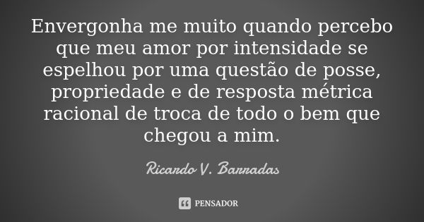 Envergonha me muito quando percebo que meu amor por intensidade se espelhou por uma questão de posse, propriedade e de resposta métrica racional de troca de tod... Frase de RICARDO V. BARRADAS.