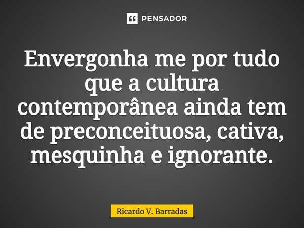 ⁠Envergonha me por tudo que a cultura contemporânea ainda tem de preconceituosa, cativa, mesquinha e ignorante.... Frase de Ricardo V. Barradas.
