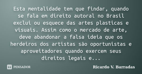 Esta mentalidade tem que findar, quando se fala em direito autoral no Brasil exclui ou esquece das artes plasticas e visuais. Assim como o mercado de arte, deve... Frase de RICARDO V. BARRADAS.