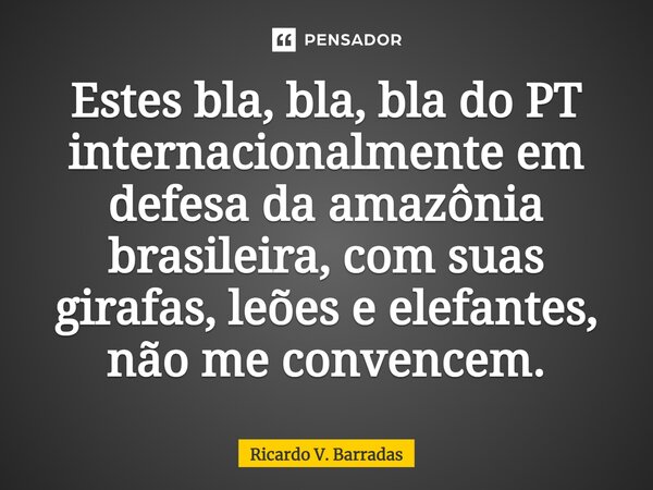 ⁠Estes bla, bla, bla do PT internacionalmente em defesa da amazônia brasileira, com suas girafas, leões e elefantes, não me convencem.... Frase de Ricardo V. Barradas.