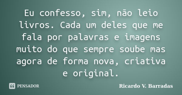 Eu confesso, sim, não leio livros. Cada um deles que me fala por palavras e imagens muito do que sempre soube mas agora de forma nova, criativa e original.... Frase de RICARDO V. BARRADAS.