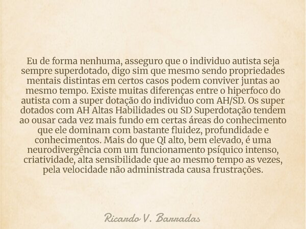 Eu de forma nenhuma, asseguro que o individuo autista seja sempre superdotado, digo sim que mesmo sendo propriedades mentais distintas em certos casos podem con... Frase de Ricardo V. Barradas.