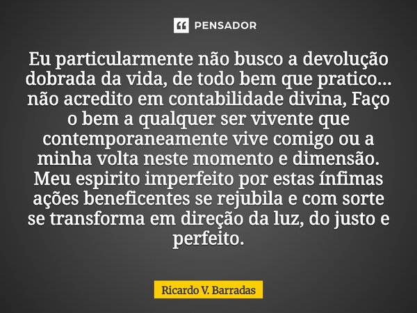 Eu particularmente não busco a devolução dobrada da vida, de todo bem que pratico... não acredito em contabilidade divina, Faço o bem a qualquer ser vivente qu... Frase de Ricardo V. Barradas.
