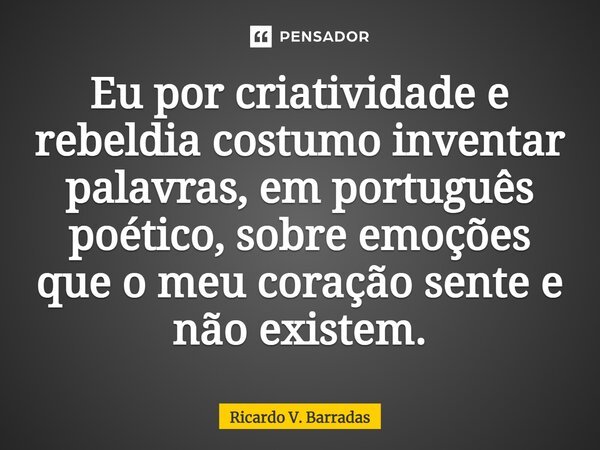 ⁠Eu por criatividade e rebeldia costumo inventar palavras, em português poético, sobre emoções que o meu coração sente e não existem.... Frase de Ricardo V. Barradas.