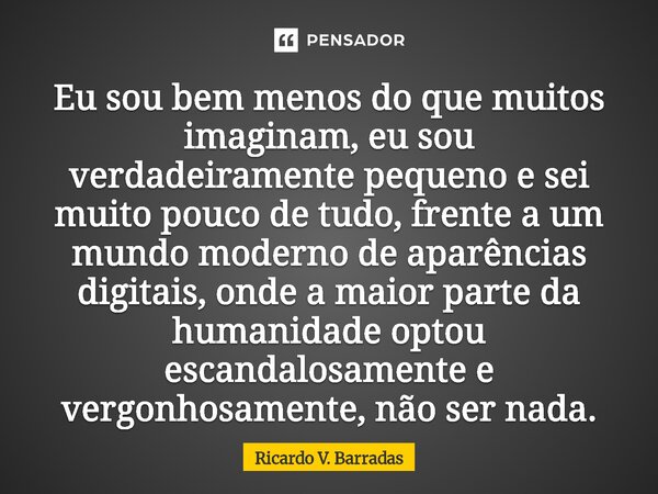 Eu sou bem menos do que muitos imaginam, eu sou verdadeiramente pequeno e sei muito pouco de tudo, frente a um mundo moderno de aparências digitais, onde a mai... Frase de Ricardo V. Barradas.