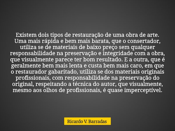 Existem dois tipos de restauração de uma obra de arte. Uma mais rápida e bem mais barata, que o consertador, utiliza se de materiais de baixo preço sem qualquer... Frase de Ricardo V. Barradas.