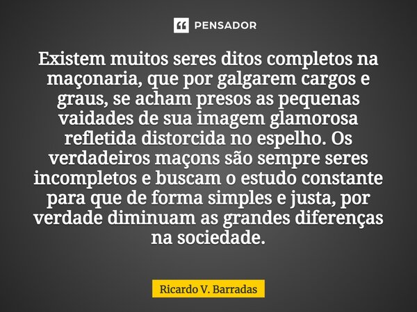 Existem muitos seres ditos completos na maçonaria, ⁠que por galgarem cargos e graus, se acham presos as pequenas vaidades de sua imagem glamorosa refletida dist... Frase de Ricardo V. Barradas.