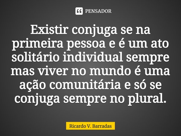 Existir conjuga se na primeira pessoa e é um ato solitário individual sempre mas viver no mundo é uma ação comunitária e só se conjuga sempre no plural.... Frase de Ricardo V. Barradas.
