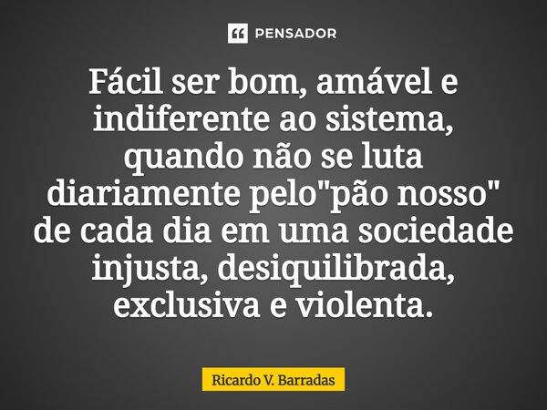 ⁠Fácil ser bom, amável e indiferente ao sistema, quando não se luta diariamente pelo "pão nosso" de cada dia em uma sociedade injusta, desiquilibrada,... Frase de Ricardo V. Barradas.