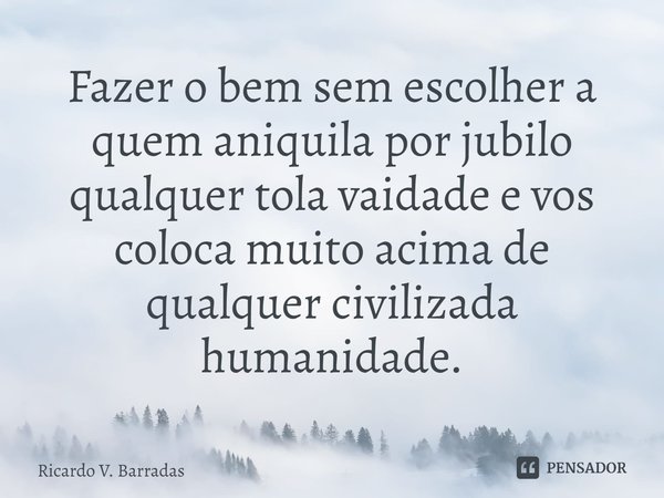 ⁠Fazer o bem sem escolher a quem aniquila por jubilo qualquer tola vaidade e vos coloca muito acima de qualquer civilizada humanidade.... Frase de Ricardo V. Barradas.