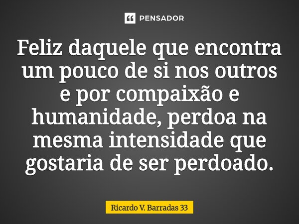 ⁠Feliz daquele que encontra um pouco de si nos outros e por compaixão e humanidade, perdoa na mesma intensidade que gostaria de ser perdoado.... Frase de RICARDO V. BARRADAS 33.