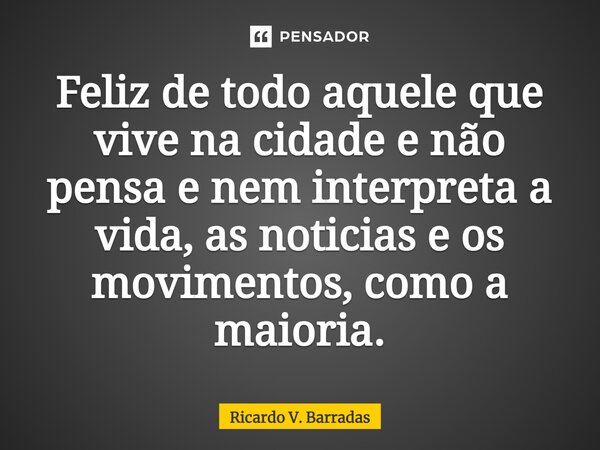 ⁠Feliz de todo aquele que vive na cidade e não pensa e nem interpreta a vida, as noticias e os movimentos, como a maioria.... Frase de Ricardo V. Barradas.