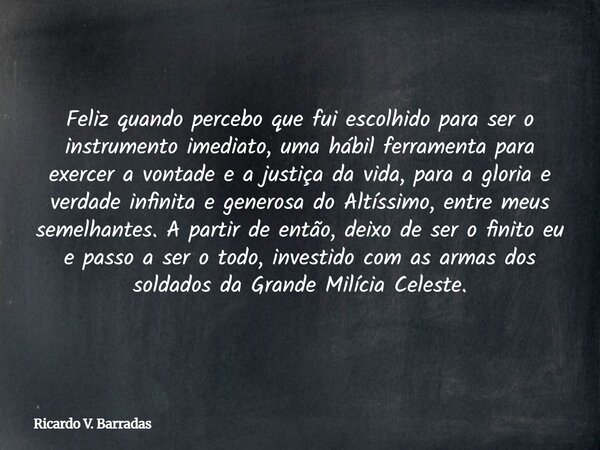Feliz quando percebo que fui escolhido para ser o instrumento imediato, uma hábil ferramenta para exercer a vontade e a justiça da vida, para a gloria e verdade... Frase de Ricardo V. Barradas.