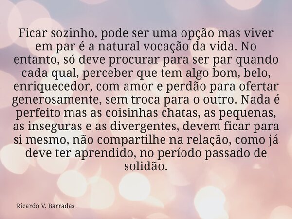 Ficar sozinho, pode ser uma opção mas viver em par é a natural vocação da vida. No entanto, só deve procurar para ser par quando cada qual, perceber que tem alg... Frase de Ricardo V. Barradas.