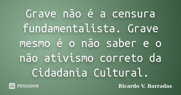 Grave não é a censura fundamentalista. Grave mesmo é o não saber e o não ativismo correto da Cidadania Cultural.... Frase de RICARDO V. BARRADAS.