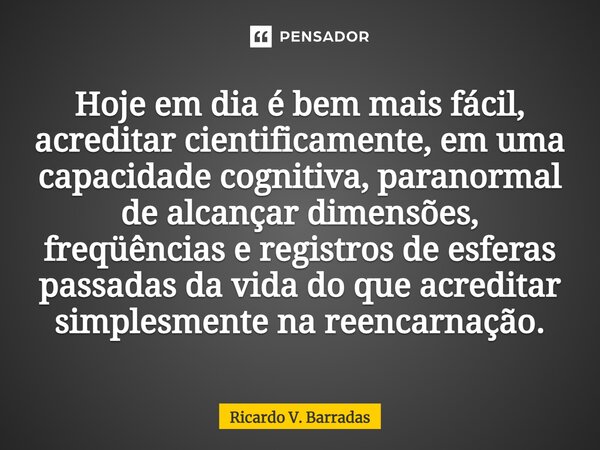 Hoje em dia é bem mais fácil, acreditar cientificamente, em uma⁠ capacidade cognitiva, paranormal de alcançar dimensões, freqüências e registros de esferas pass... Frase de Ricardo V. Barradas.