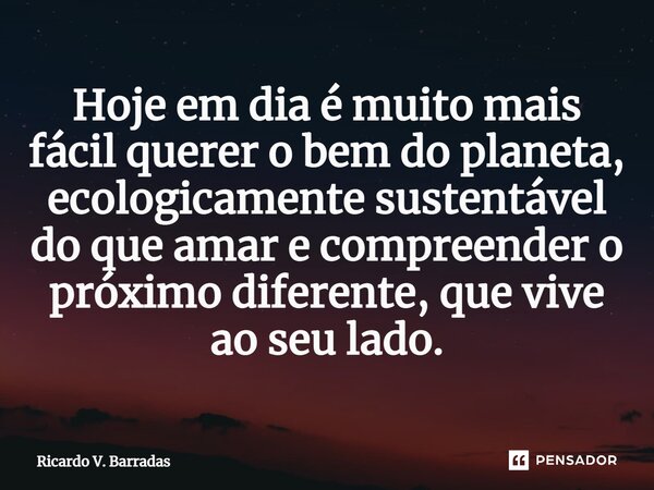 ⁠Hoje em dia é muito mais fácil querer o bem do planeta, ecologicamente sustentável do que amar e compreender o próximo diferente, que vive ao seu lado.... Frase de Ricardo V. Barradas.