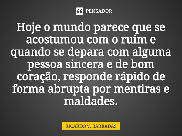 ⁠Hoje o mundo parece que se acostumou com o ruim e quando se depara com alguma pessoa sincera e de bom coração, responde rápido de forma abrupta por mentiras e ... Frase de Ricardo V. Barradas.