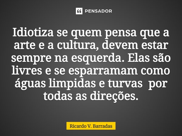 ⁠Idiotiza se quem pensa que a arte e a cultura, devem estar sempre na esquerda. Elas são livres e se esparramam como águas límpidas e turvas por todas as direçõ... Frase de Ricardo V. Barradas.
