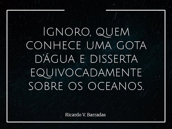 Ignoro, quem conhece uma gota d'água e disserta equivocadamente sobre os oceanos.... Frase de Ricardo V. Barradas.