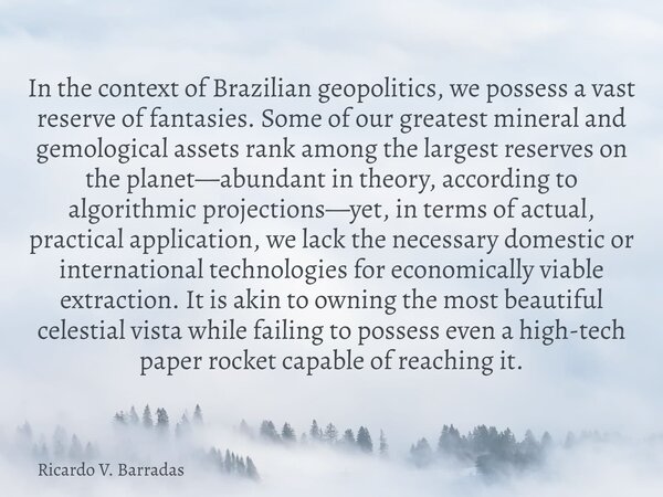 In the context of Brazilian geopolitics, we possess a vast reserve of fantasies. Some of our greatest mineral and gemological assets rank among the largest rese... Frase de Ricardo V. Barradas.