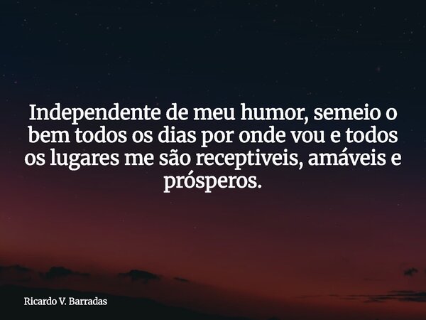 Independente de meu humor, semeio o bem todos os dias por onde vou e todos os lugares me são receptiveis, amáveis e prósperos.... Frase de Ricardo V. Barradas.