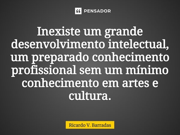 ⁠Inexiste um grande desenvolvimento intelectual, um preparado conhecimento profissional sem um mínimo conhecimento em artes e cultura.... Frase de Ricardo V. Barradas.