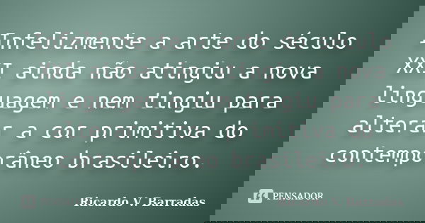 Infelizmente a arte do século XXI ainda não atingiu a nova linguagem e nem tingiu para alterar a cor primitiva do contemporâneo brasileiro.... Frase de Ricardo V. Barradas.