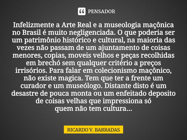 Infelizmente a Arte Real e a museologia maçônica no Brasil⁠ é muito negligenciada. O que poderia ser um patrimônio histórico e cultural, na maioria das vezes nã... Frase de Ricardo V. Barradas.
