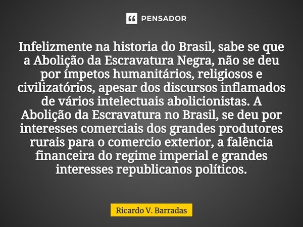 ⁠Infelizmente na historia do Brasil, sabe se que a Abolição da Escravatura Negra, não se deu por ímpetos humanitários, religiosos e civilizatórios, apesar dos d... Frase de Ricardo V. Barradas.
