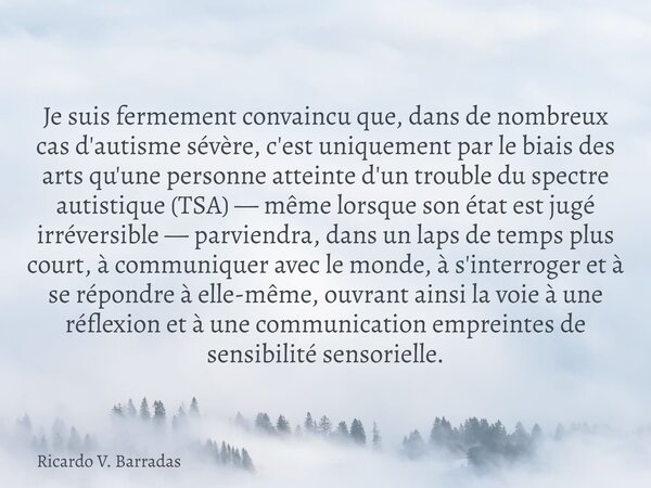 Je suis fermement convaincu que, dans de nombreux cas d'autisme sévère, c'est uniquement par le biais des arts qu'une personne atteinte d'un trouble du spectre ... Frase de Ricardo V. Barradas.
