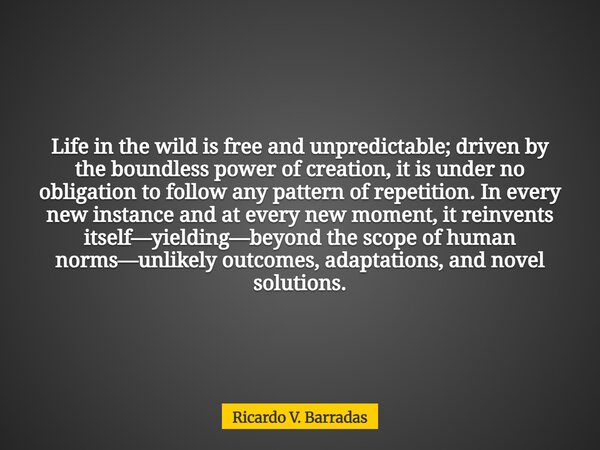 Life in the wild is free and unpredictable; driven by the boundless power of creation, it is under no obligation to follow any pattern of repetition. In every n... Frase de Ricardo V. Barradas.