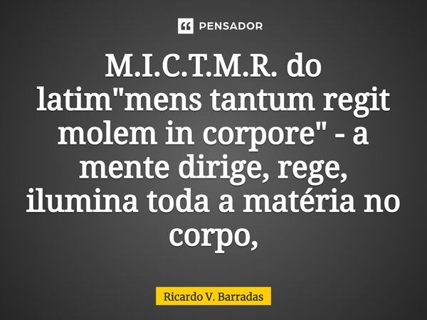 ⁠M.I.C.T.M.R. do latim "mens tantum regit molem in corpore" - a mente dirige, rege, ilumina toda a matéria no corpo,... Frase de Ricardo V. Barradas.